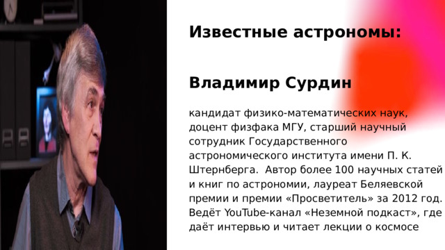 Известные астрономы: Владимир Сурдин кандидат физико-математических наук, доцент физфака МГУ, старший научный сотрудник Государственного астрономического института имени П. К. Штернберга. Автор более 100 научных статей и книг по астрономии, лауреат Беляевской премии и премии «Просветитель» за 2012 год. Ведёт YouTube-канал «Неземной подкаст», где даёт интервью и читает лекции о космосе