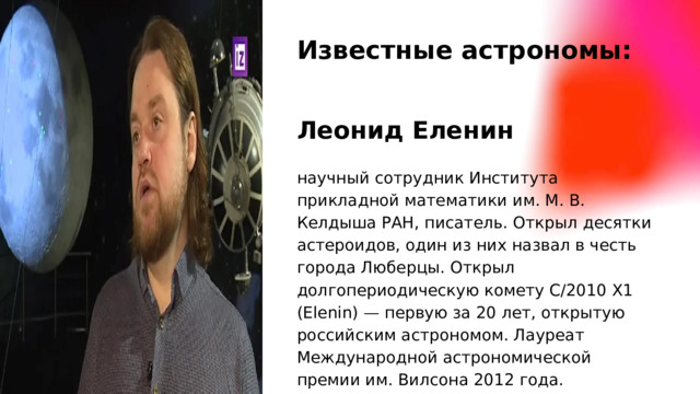Известные астрономы: Леонид Еленин научный сотрудник Института прикладной математики им. М. В. Келдыша РАН, писатель. Открыл десятки астероидов, один из них назвал в честь города Люберцы. Открыл долгопериодическую комету C/2010 X1 (Elenin) — первую за 20 лет, открытую российским астрономом. Лауреат Международной астрономической премии им. Вилсона 2012 года.