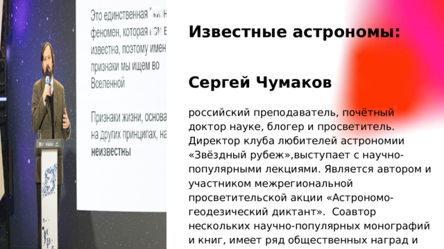 Известные астрономы: Сергей Чумаков российский преподаватель, почётный доктор науке, блогер и просветитель. Директор клуба любителей астрономии «Звёздный рубеж»,выступает с научно-популярными лекциями. Является автором и участником межрегиональной просветительской акции «Астрономо-геодезический диктант». Соавтор нескольких научно-популярных монографий и книг, имеет ряд общественных наград и званий.