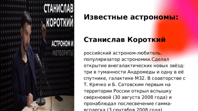 Известные астрономы: Станислав Короткий российский астроном-любитель, популяризатор астрономии.Сделал открытие внегалактических новых звёзд: три в туманности Андромеды и одну в её спутнике, галактике М32. В соавторстве с Т. Крячко и Б. Сатовским первым на территории России открыл вспышку сверхновой (30 августа 2008 года) и пронаблюдал послесвечение гамма-всплеска (3 сентября 2008 года)