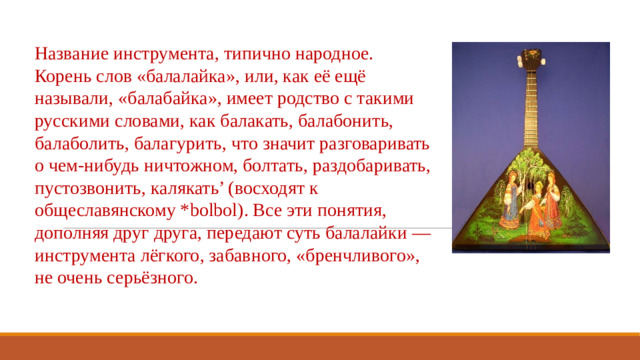Название инструмента, типично народное. Корень слов «балалайка», или, как её ещё называли, «балабайка», имеет родство с такими русскими словами, как балакать, балабонить, балаболить, балагурить, что значит разговаривать о чем-нибудь ничтожном, болтать, раздобаривать, пустозвонить, калякать’ (восходят к общеславянскому *bolbol). Все эти понятия, дополняя друг друга, передают суть балалайки — инструмента лёгкого, забавного, «бренчливого», не очень серьёзного.