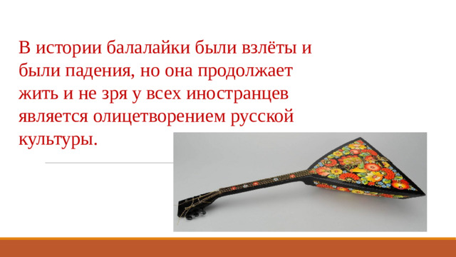 В истории балалайки были взлёты и были падения, но она продолжает жить и не зря у всех иностранцев является олицетворением русской культуры.