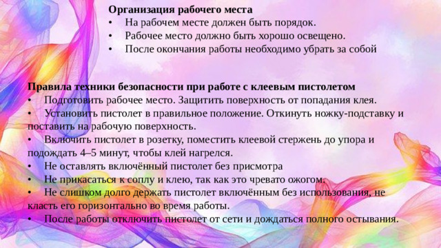 Организация рабочего места •  На рабочем месте должен быть порядок. •  Рабочее место должно быть хорошо освещено. •  После окончания работы необходимо убрать за собой Правила техники безопасности при работе с клеевым пистолетом •  Подготовить рабочее место. Защитить поверхность от попадания клея. •  Установить пистолет в правильное положение. Откинуть ножку-подставку и поставить на рабочую поверхность. •  Включить пистолет в розетку, поместить клеевой стержень до упора и подождать 4–5 минут, чтобы клей нагрелся. •  Не оставлять включённый пистолет без присмотра •  Не прикасаться к соплу и клею, так как это чревато ожогом. •  Не слишком долго держать пистолет включённым без использования, не класть его горизонтально во время работы. •  После работы отключить пистолет от сети и дождаться полного остывания.