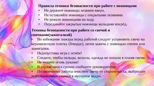 Правила техники безопасности при работе с ножницами •  Не держите ножницы лезвием вверх. •  Не оставляйте ножницы с открытыми лезвиями. •  Не режьте ножницами на ходу. •  Передавайте закрытые ножницы кольцами вперёд. Техника безопасности при работе со свечой и спичками(зажигалкой) •  Во избежание пожара перед работой следует установить свечу на керамическую плитку (блюдце), затем зажечь с помощью спичек или зажигалки. •  Недопустима игра с огнём! •  Следите, чтобы пальцы, волосы, одежда не попали в пламя свечи. •  Не тушите огонь руками! •  В случае ожога срочно сообщите руководителю. •  По окончании работы очистите свечу от старого воска, выбросьте использованные спички в мусорное ведро.