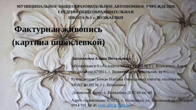 МУНИЦИПАЛЬНОЕ ОБЩЕОБРАЗОВАТЕЛЬНОЕ АВТОНОМНОЕ УЧРЕЖДЕНИЕ СРЕДНЯЯ ОБЩЕОБРАЗОВАТЕЛЬНАЯ ШКОЛА №1 с. ВОЗЖАЕВКИ Фактурная живопись (картина шпаклевкой) Латышкина Алина Витальевна  обучающаяся 9 «А» класса МОАУ СОШ № 1 с. Возжаевки. Адрес организации:676811, с. Возжаевка, ул. Школьная, зд 1 Руководитель: Бежан Наталья Геннадьевна учитель технологии МОАУ СОШ № 1 с. Возжаевки.  Домашний адрес: с. Возжаевка ДОС 66 кв. 48 Адрес организации: 676811, с. Возжаевка, ул. Школьная, зд 1 телефон 8914 591 58 46 bezh . al 81@ mail . ru