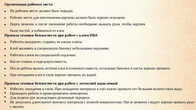 Организация рабочего места На рабочем месте должен быть порядок. Рабочее место для изготовления картины должно быть хорошо освещено. Перед началом и после окончания работы необходимо вымыть руки, чтобы картина была чистой, и избавиться от клея. Правила техники безопасности при работе с клеем ПВА Работать аккуратно, стараясь не капать клеем. Клей выливать в специальную баночку небольшими порциями. Работать клеем на специальной подложке. Кисти ставить в отдельную емкость. После работы вылить остатки клея в основную емкость, остальные баночки и кисти хорошо промыть. При попадании клея в глаза хорошо промыть их водой. Правила техники безопасности при работе с латексной шпаклевкой