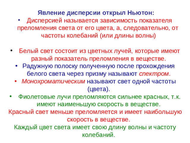 Явление дисперсии открыл Ньютон:  Дисперсией называется зависимость показателя преломления света от его цвета, а, следовательно, от частоты колебаний (или длины волны)   Белый свет состоит из цветных лучей, которые имеют разный показатель преломления в веществе. Радужную полоску полученную после прохождения белого света через призму называют спектром . Монохроматическим  называют свет одной частоты (цвета).  Фиолетовые лучи преломляются сильнее красных, т.к. имеют наименьшую скорость в веществе. Красный свет меньше преломляется и имеет наибольшую скорость в веществе. Каждый цвет света имеет свою длину волны и частоту колебаний.