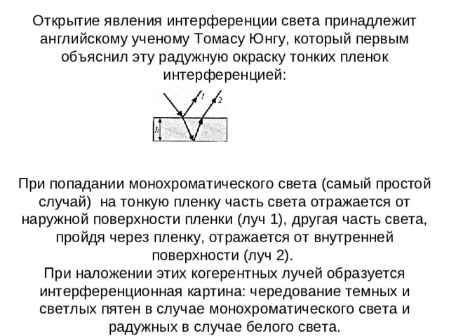 Открытие явления интерференции света принадлежит английскому ученому Томасу Юнгу, который первым объяснил эту радужную окраску тонких пленок интерференцией: При попадании монохроматического света (самый простой случай)  на тонкую пленку часть света отражается от наружной поверхности пленки (луч 1), другая часть света, пройдя через пленку, отражается от внутренней поверхности (луч 2).  При наложении этих когерентных лучей образуется интерференционная картина: чередование темных и светлых пятен в случае монохроматического света и радужных в случае белого света.