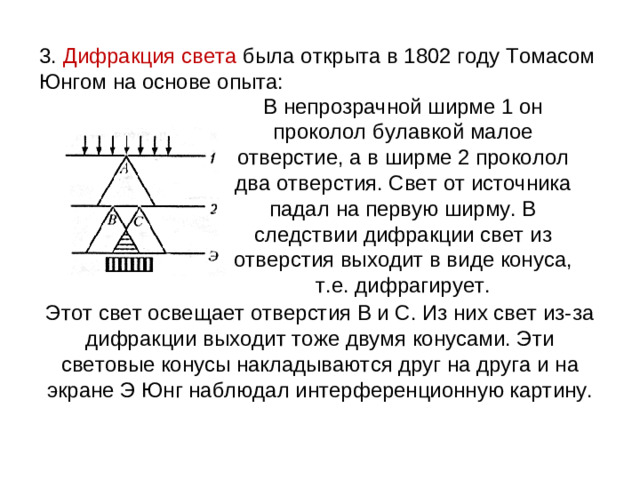3. Дифракция света была открыта в 1802 году Томасом Юнгом на основе опыта: В непрозрачной ширме 1 он проколол булавкой малое отверстие, а в ширме 2 проколол два отверстия. Свет от источника падал на первую ширму. В следствии дифракции свет из отверстия выходит в виде конуса, т.е. дифрагирует. Этот свет освещает отверстия В и С. Из них свет из-за дифракции выходит тоже двумя конусами. Эти световые конусы накладываются друг на друга и на экране Э Юнг наблюдал интерференционную картину.