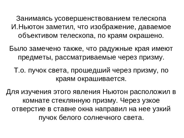 Занимаясь усовершенствованием телескопа И.Ньютон заметил, что изображение, даваемое объективом телескопа, по краям окрашено. Было замечено также, что радужные края имеют предметы, рассматриваемые через призму. Т.о. пучок света, прошедший через призму, по краям окрашивается. Для изучения этого явления Ньютон расположил в комнате стеклянную призму. Через узкое отверстие в ставне окна направил на нее узкий пучок белого солнечного света.