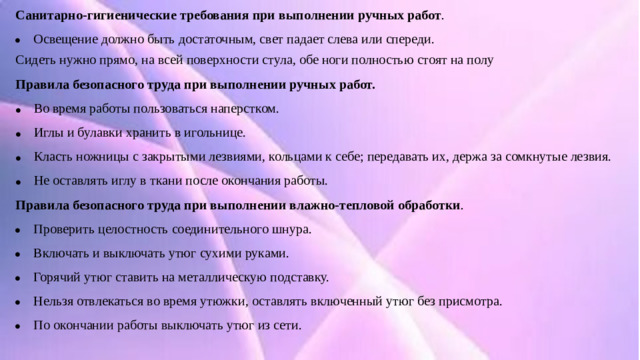 Санитарно-гигиенические требования при выполнении ручных работ . Освещение должно быть достаточным, свет падает слева или спереди. Сидеть нужно прямо, на всей поверхности стула, обе ноги полностью стоят на полу Правила безопасного труда при выполнении ручных работ. Во время работы пользоваться наперстком. Иглы и булавки хранить в игольнице. Класть ножницы с закрытыми лезвиями, кольцами к себе; передавать их, держа за сомкнутые лезвия. Не оставлять иглу в ткани после окончания работы. Правила безопасного труда при выполнении влажно-тепловой обработки .