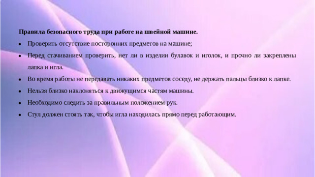Правила безопасного труда при работе на швейной машине. Проверить отсутствие посторонних предметов на машине; Перед стачиванием проверить, нет ли в изделии булавок и иголок, и прочно ли закреплены лапка и игла. Во время работы не передавать никаких предметов соседу, не держать пальцы близко к лапке. Нельзя близко наклоняться к движущимся частям машины. Необходимо следить за правильным положением рук. Стул должен стоять так, чтобы игла находилась прямо перед работающим.  