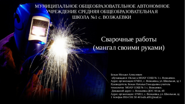 МУНИЦИПАЛЬНОЕ ОБЩЕОБРАЗОВАТЕЛЬНОЕ АВТОНОМНОЕ УЧРЕЖДЕНИЕ СРЕДНЯЯ ОБЩЕОБРАЗОВАТЕЛЬНАЯ ШКОЛА №1 с. ВОЗЖАЕВКИ Сварочные работы (мангал своими руками) Бежан Михаил Алексеевич  обучающаяся 10класса МОАУ СОШ № 1 с. Возжаевки. Адрес организации:676811, с. Возжаевка, ул. Школьная, зд 1 Руководитель: Бежан Наталья Геннадьевна учитель технологии МОАУ СОШ № 1 с. Возжаевки.  Домашний адрес: с. Возжаевка ДОС 66 кв. 48 Адрес организации: 676811, с. Возжаевка, ул. Школьная, зд 1 телефон 8914 591 58 46 bezh.al81@mail.ru