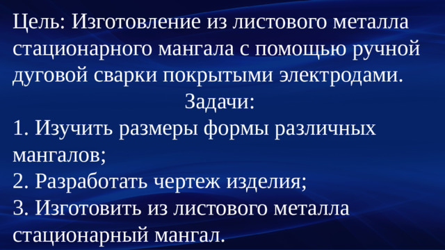 Цель: Изготовление из листового металла стационарного мангала с помощью ручной дуговой сварки покрытыми электродами. Задачи: 1. Изучить размеры формы различных мангалов; 2. Разработать чертеж изделия; 3. Изготовить из листового металла стационарный мангал.