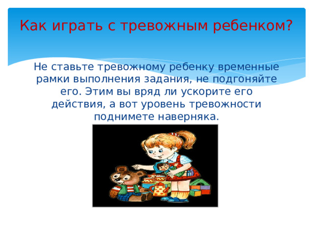 Как играть с тревожным ребенком?   Не ставьте тревожному ребенку временные рамки выполнения задания, не подгоняйте его. Этим вы вряд ли ускорите его действия, а вот уровень тревожности поднимете наверняка.