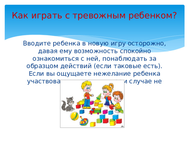 Как играть с тревожным ребенком?   Вводите ребенка в новую игру осторожно, давая ему возможность спокойно ознакомиться с ней, понаблюдать за образцом действий (если таковые есть). Если вы ощущаете нежелание ребенка участвовать в игре, ни в коем случае не настаивайте.
