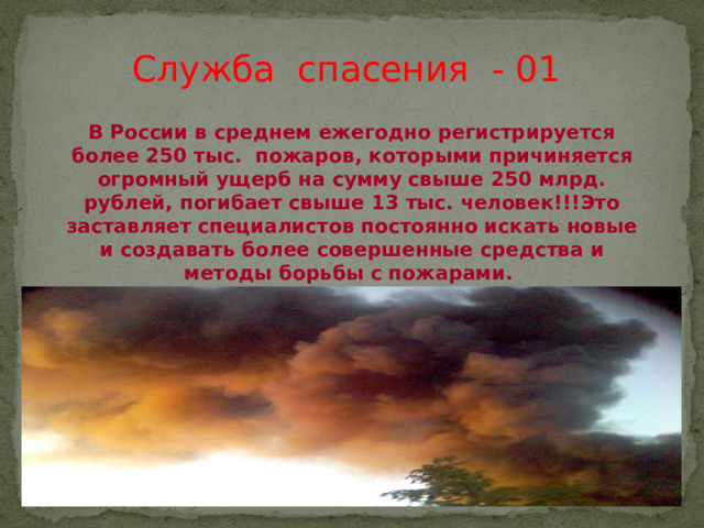 Служба спасения - 01 В России в среднем ежегодно регистрируется более 250 тыс. пожаров, которыми причиняется огромный ущерб на сумму свыше 250 млрд. рублей, погибает свыше 13 тыс. человек!!!Это заставляет специалистов постоянно искать новые и создавать более совершенные средства и методы борьбы с пожарами.