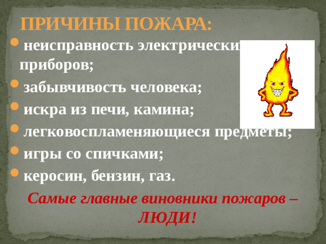 ПРИЧИНЫ ПОЖАРА: неисправность электрических приборов; забывчивость человека; искра из печи, камина; легковоспламеняющиеся предметы; игры со спичками; керосин, бензин, газ. Самые главные виновники пожаров – ЛЮДИ!