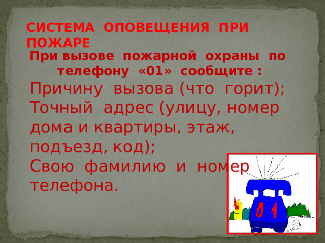 СИСТЕМА ОПОВЕЩЕНИЯ ПРИ ПОЖАРЕ При вызове пожарной охраны по телефону «01» сообщите : Причину вызова (что горит); Точный адрес (улицу, номер дома и квартиры, этаж, подъезд, код); Свою фамилию и номер телефона.