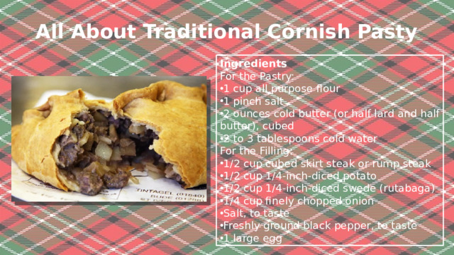 All About Traditional Cornish Pasty   Ingredients For the Pastry: 1 cup all purpose flour  1 pinch salt 2 ounces cold butter (or half lard and half butter), cubed 2 to 3 tablespoons cold water For the Filling: