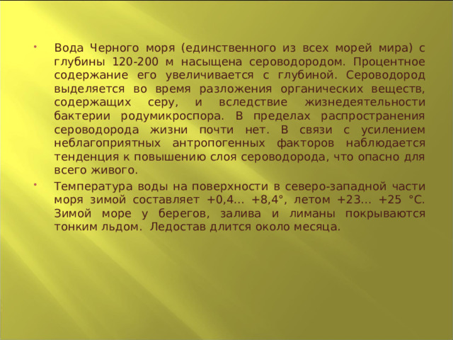 Вода Черного моря (единственного из всех морей мира) с глубины 120-200 м насыщена сероводородом. Процентное содержание его увеличивается с глубиной. Сероводород выделяется во время разложения органических веществ, содержащих серу, и вследствие жизнедеятельности бактерии родумикроспора. В пределах распространения сероводорода жизни почти нет. В связи с усилением неблагоприятных антропогенных факторов наблюдается тенденция к повышению слоя сероводорода, что опасно для всего живого. Температура воды на поверхности в северо-западной части моря зимой составляет +0,4... +8,4°, летом +23... +25 °С. Зимой море у берегов, залива и лиманы покрываются тонким льдом. Ледостав длится около месяца.