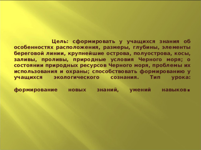 Цель: сформировать у учащихся знания об особенностях расположения, размеры, глубины, элементы береговой линии, крупнейшие острова, полуострова, косы, заливы, проливы, природные условия Черного моря; о состоянии природных ресурсов Черного моря, проблемы их использования и охраны; способствовать формированию у учащихся экологического сознания. Тип урока: формирование новых знаний, умений навыков .