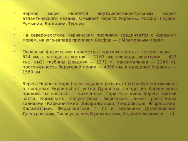 Черное море является внутриконтинентальным морем атлантического океана. Омывает берега Украины, России, Грузии, Румынии, Болгарии, Турции.   На северо-востоке Керченским проливом соединяется с Азовским морем, на юго-западе проливом Босфор — с Мраморным морем.   Основные физические параметры: протяженность с севера на юг — 624 км, с запада на восток — 1167 км; площадь акватории — 422 тыс. км2; глубины (средняя — 1271 м, максимальная — 2245 м); протяженность береговой линии — 4090 км, в пределах Украины — 1560 км   Берега Черного моря (здесь и далее речь идет об особенностях моря в пределах Украины) от устья Дуная на западе до Керченского пролива на востоке — низменные. Гористые лишь берега южной части Крымского полуострова. Береговая линия расчленена заливами (Каркинитский, Джарилгацька, Тендровская, Ягорлыцкий, Каламитский, Феодосийская т. п) и лиманами (Днепровский, Днестровским, Тилигульским, Куяльницким, Хаджибейським, и т. п).