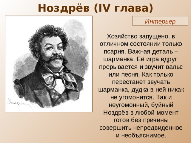 Ноздрёв ( IV глава) Интерьер Хозяйство запущено, в отличном состоянии только псарня. Важная деталь – шарманка. Её игра вдруг прерывается и звучит вальс или песня. Как только перестанет звучать шарманка, дудка в ней никак не угомонится. Так и неугомонный, буйный Ноздрёв в любой момент готов без причины совершить непредвиденное и необъяснимое.