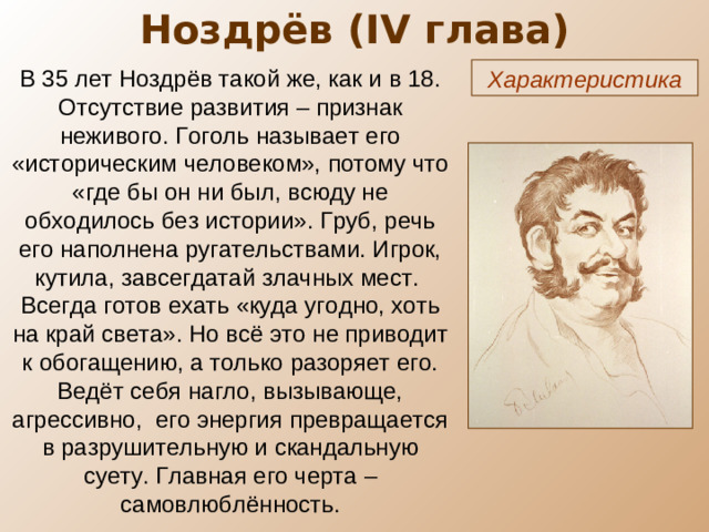 Ноздрёв ( IV глава) В 35 лет Ноздрёв такой же, как и в 18. Отсутствие развития – признак неживого. Гоголь называет его «историческим человеком», потому что «где бы он ни был, всюду не обходилось без истории». Груб, речь его наполнена ругательствами. Игрок, кутила, завсегдатай злачных мест. Всегда готов ехать «куда угодно, хоть на край света». Но всё это не приводит к обогащению, а только разоряет его. Ведёт себя нагло, вызывающе, агрессивно, его энергия превращается в разрушительную и скандальную суету. Главная его черта – самовлюблённость. Характеристика