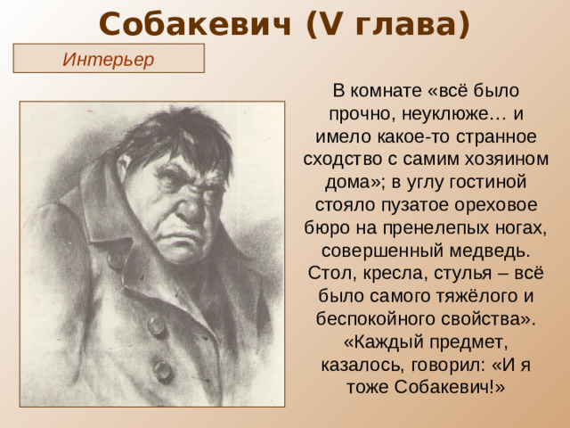Собакевич ( V глава) Интерьер В комнате «всё было прочно, неуклюже… и имело какое-то странное сходство с самим хозяином дома»; в углу гостиной стояло пузатое ореховое бюро на пренелепых ногах, совершенный медведь. Стол, кресла, стулья – всё было самого тяжёлого и беспокойного свойства». «Каждый предмет, казалось, говорил: «И я тоже Собакевич!»