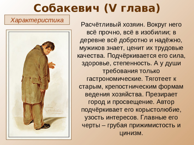 Собакевич ( V глава) Характеристика Расчётливый хозяин. Вокруг него всё прочно, всё в изобилии; в деревне всё добротно и надёжно, мужиков знает, ценит их трудовые качества. Подчёркивается его сила, здоровье, степенность. А у души требования только гастрономические. Тяготеет к старым, крепостническим формам ведения хозяйства. Презирает город и просвещение. Автор подчёркивает его корыстолюбие, узость интересов. Главные его черты – грубая прижимистость и цинизм.