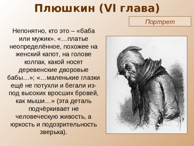 Плюшкин ( VI глава) Портрет Непонятно, кто это – «баба или мужик». «…платье неопределённое, похожее на женский капот, на голове колпак, какой носят деревенские дворовые бабы…»; «…маленькие глазки ещё не потухли и бегали из-под высоких вросших бровей, как мыши…» (эта деталь подчёркивает не человеческую живость, а юркость и подозрительность зверька).
