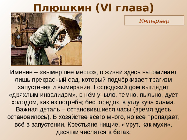 Плюшкин ( VI глава) Интерьер Имение – «вымершее место», о жизни здесь напоминает лишь прекрасный сад, который подчёркивает трагизм запустения и вымирания. Господский дом выглядит «дряхлым инвалидом», в нём уныло, темно, пыльно, дует холодом, как из погреба; беспорядок, в углу куча хлама. Важная деталь – остановившиеся часы (время здесь остановилось). В хозяйстве всего много, но всё пропадает, всё в запустении. Крестьяне нищие, «мрут, как мухи», десятки числятся в бегах.