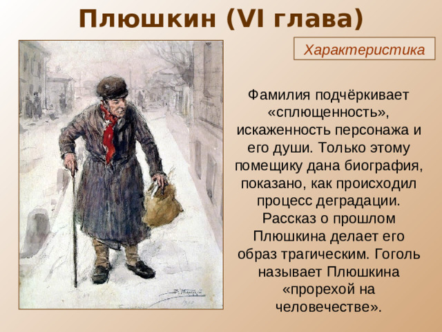 Плюшкин ( VI глава) Характеристика Фамилия подчёркивает «сплющенность», искаженность персонажа и его души. Только этому помещику дана биография, показано, как происходил процесс деградации. Рассказ о прошлом Плюшкина делает его образ трагическим. Гоголь называет Плюшкина «прорехой на человечестве».