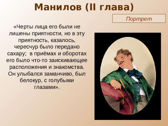 Манилов ( II глава) Портрет «Черты лица его были не лишены приятности, но в эту приятность, казалось, чересчур было передано сахару; в приёмах и оборотах его было что-то заискивающее расположения и знакомства. Он улыбался заманчиво, был белокур, с голубыми глазами».