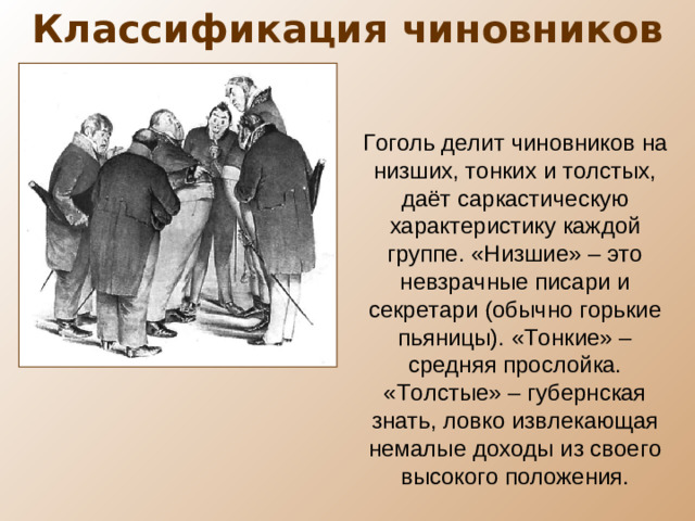 Классификация чиновников Гоголь делит чиновников на низших, тонких и толстых, даёт саркастическую характеристику каждой группе. «Низшие» – это невзрачные писари и секретари (обычно горькие пьяницы). «Тонкие» – средняя прослойка. «Толстые» – губернская знать, ловко извлекающая немалые доходы из своего высокого положения.