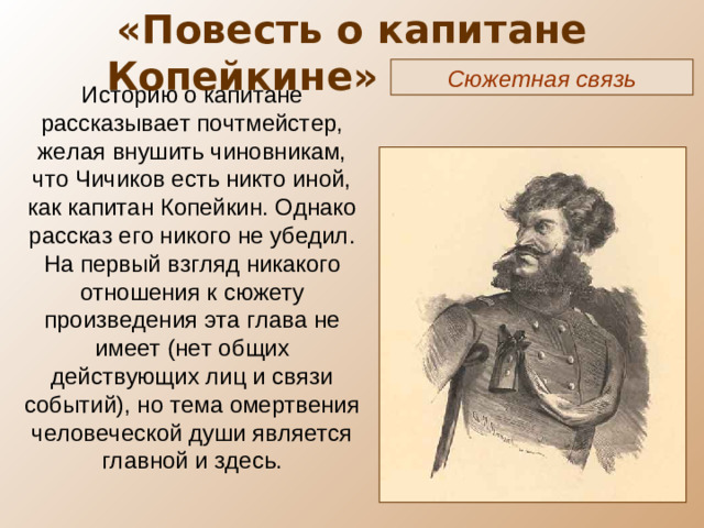 «Повесть о капитане Копейкине» ( X глава) Сюжетная связь Историю о капитане рассказывает почтмейстер, желая внушить чиновникам, что Чичиков есть никто иной, как капитан Копейкин. Однако рассказ его никого не убедил. На первый взгляд никакого отношения к сюжету произведения эта глава не имеет (нет общих действующих лиц и связи событий), но тема омертвения человеческой души является главной и здесь.