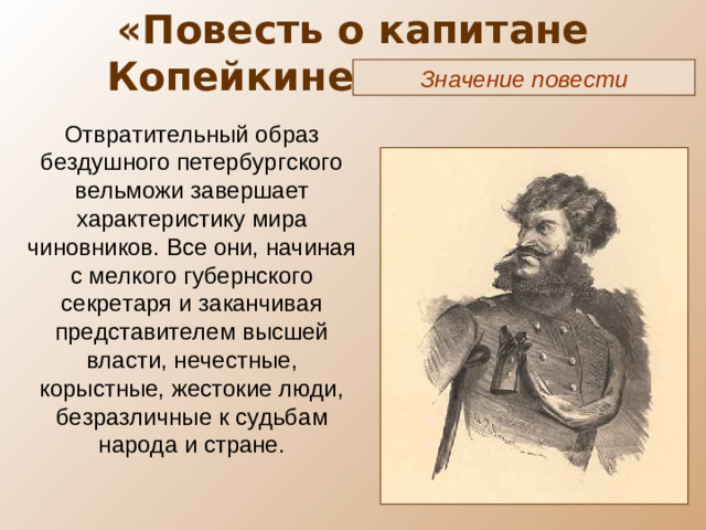 «Повесть о капитане Копейкине» ( X глава) Значение повести Отвратительный образ бездушного петербургского вельможи завершает характеристику мира чиновников. Все они, начиная с мелкого губернского секретаря и заканчивая представителем высшей власти, нечестные, корыстные, жестокие люди, безразличные к судьбам народа и стране.