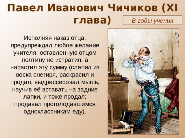 Павел Иванович Чичиков ( XI глава) В годы учения Исполняя наказ отца, предупреждал любое желание учителя; оставленную отцом полтину не истратил, а нарастил эту сумму (слепил из воска снегиря, раскрасил и продал, выдрессировал мышь, научив её вставать на задние лапки, и тоже продал; продавал проголодавшимся одноклассникам еду).
