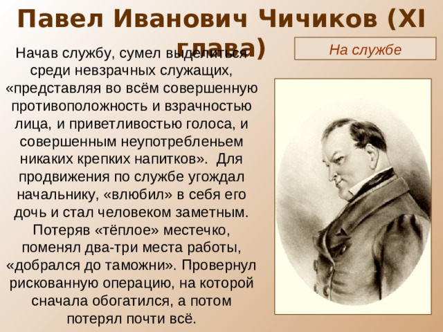 Павел Иванович Чичиков ( XI глава) На службе Начав службу, сумел выделиться среди невзрачных служащих, «представляя во всём совершенную противоположность и взрачностью лица, и приветливостью голоса, и совершенным неупотребленьем никаких крепких напитков». Для продвижения по службе угождал начальнику, «влюбил» в себя его дочь и стал человеком заметным. Потеряв «тёплое» местечко, поменял два-три места работы, «добрался до таможни». Провернул рискованную операцию, на которой сначала обогатился, а потом потерял почти всё.
