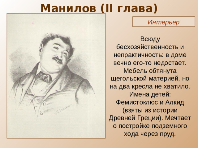 Манилов ( II глава) Интерьер Всюду бесхозяйственность и непрактичность: в доме вечно его-то недостает. Мебель обтянута щегольской материей, но на два кресла не хватило. Имена детей: Фемистоклюс и Алкид (взяты из истории Древней Греции). Мечтает о постройке подземного хода через пруд.