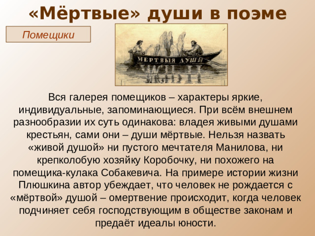 «Мёртвые» души в поэме Помещики Вся галерея помещиков – характеры яркие, индивидуальные, запоминающиеся. При всём внешнем разнообразии их суть одинакова: владея живыми душами крестьян, сами они – души мёртвые. Нельзя назвать «живой душой» ни пустого мечтателя Манилова, ни крепколобую хозяйку Коробочку, ни похожего на помещика-кулака Собакевича. На примере истории жизни Плюшкина автор убеждает, что человек не рождается с «мёртвой» душой – омертвение происходит, когда человек подчиняет себя господствующим в обществе законам и предаёт идеалы юности.