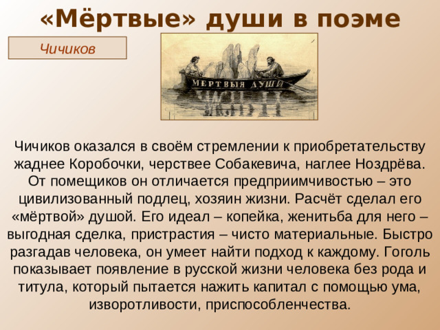 «Мёртвые» души в поэме Чичиков Чичиков оказался в своём стремлении к приобретательству жаднее Коробочки, черствее Собакевича, наглее Ноздрёва. От помещиков он отличается предприимчивостью – это цивилизованный подлец, хозяин жизни. Расчёт сделал его «мёртвой» душой. Его идеал – копейка, женитьба для него – выгодная сделка, пристрастия – чисто материальные. Быстро разгадав человека, он умеет найти подход к каждому. Гоголь показывает появление в русской жизни человека без рода и титула, который пытается нажить капитал с помощью ума, изворотливости, приспособленчества.