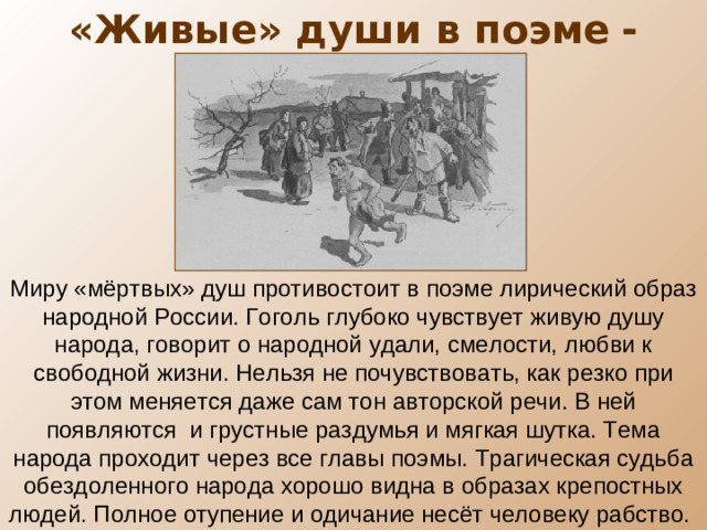 «Живые» души в поэме  - крестьяне Миру «мёртвых» душ противостоит в поэме лирический образ народной России. Гоголь глубоко чувствует живую душу народа, говорит о народной удали, смелости, любви к свободной жизни. Нельзя не почувствовать, как резко при этом меняется даже сам тон авторской речи. В ней появляются и грустные раздумья и мягкая шутка. Тема народа проходит через все главы поэмы. Трагическая судьба обездоленного народа хорошо видна в образах крепостных людей. Полное отупение и одичание несёт человеку рабство.