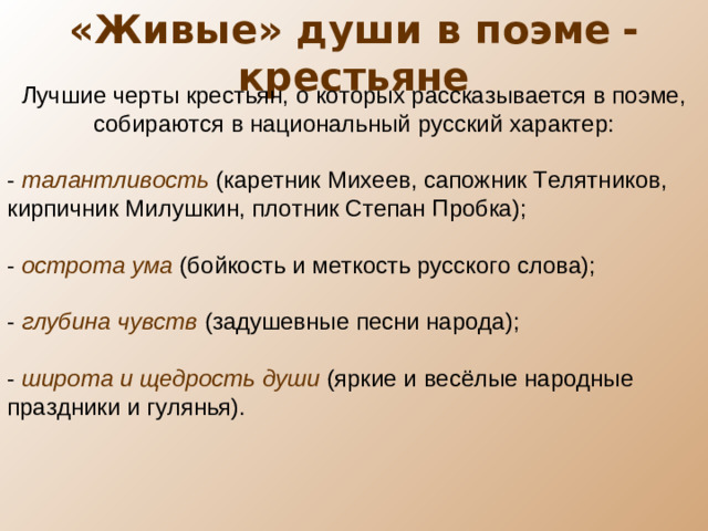 «Живые» души в поэме  - крестьяне Лучшие черты крестьян, о которых рассказывается в поэме, собираются в национальный русский характер: - талантливость (каретник Михеев, сапожник Телятников, кирпичник Милушкин, плотник Степан Пробка); - острота ума (бойкость и меткость русского слова); - глубина чувств (задушевные песни народа); - широта и щедрость души (яркие и весёлые народные праздники и гулянья).