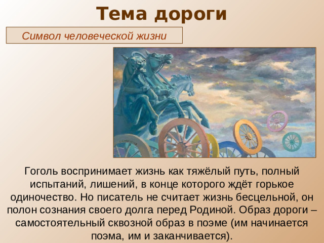 Тема дороги Символ человеческой жизни Гоголь воспринимает жизнь как тяжёлый путь, полный испытаний, лишений, в конце которого ждёт горькое одиночество. Но писатель не считает жизнь бесцельной, он полон сознания своего долга перед Родиной. Образ дороги – самостоятельный сквозной образ в поэме (им начинается поэма, им и заканчивается).