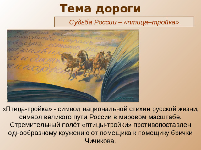 Тема дороги Судьба России – «птица–тройка» «Птица-тройка» - символ национальной стихии русской жизни, символ великого пути России в мировом масштабе. Стремительный полёт «птицы-тройки» противопоставлен однообразному кружению от помещика к помещику брички Чичикова.