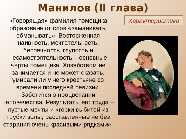 Манилов ( II глава) «Говорящая» фамилия помещика образована от слов «заманивать, обманывать». Восторженная наивность, мечтательность, беспечность, глупость и несамостоятельность – основные черты помещика. Хозяйством не занимается и не может сказать, умирали ли у него крестьяне со времени последней ревизии. Заботится о процветании человечества. Результаты его труда – пустые мечты и «горки выбитой из трубки золы, расставленные не без старания очень красивыми рядками». Характеристика