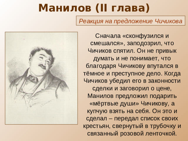Манилов ( II глава) Реакция на предложение Чичикова Сначала «сконфузился и смешался», заподозрил, что Чичиков спятил. Он не привык думать и не понимает, что благодаря Чичикову впутался в тёмное и преступное дело. Когда Чичиков убедил его в законности сделки и заговорил о цене, Манилов предложил подарить «мёртвые души» Чичикову, а купчую взять на себя. Он это и сделал – передал список своих крестьян, свернутый в трубочку и связанный розовой ленточкой.
