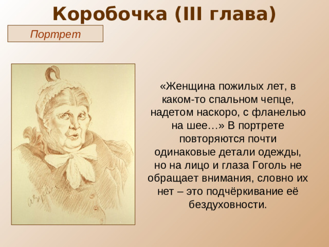 Коробочка ( III глава) Портрет «Женщина пожилых лет, в каком-то спальном чепце, надетом наскоро, с фланелью на шее…» В портрете повторяются почти одинаковые детали одежды, но на лицо и глаза Гоголь не обращает внимания, словно их нет – это подчёркивание её бездуховности.